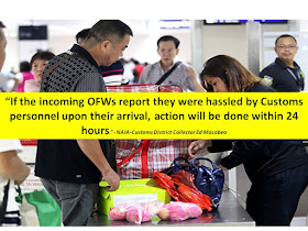     The Bureau of Customs has put up an exclusive lane for arriving overseas Filipino workers (OFWs) in NAIA airport.    NAIA-Customs District Collector Ed Macabeo explained that the OFW lane is intended for the convenience of OFWs. He added, OFWs should report if they were "hasssled" by any Customs personnel. He also promised that action will be done within 24 hours.  Customs, Bureau of Customs, OFW lane, Arrival in Airport, NAIA, Airport Services,    “If the incoming OFWs report they were hassled by Customs personnel upon their arrival, action will be done within 24 hours,” Macabeo said. According to the Customs District Collector, luggage brought by OFWs or balikbayans shall be excluded from inspection, unless if they are bringing illegal items like drugs, and guns.   OFW luggages will still be subjected to x-ray if they are bringing commercial quantities of goods.   Customs, Bureau of Customs, OFW lane, Arrival in Airport, NAIA, Airport Services,    Earlier, they also set-up an exclusive entrance for OFWs. Here are other notable changes in NAIA this year:   Eclusive Entrance For OFWs:    Some improvements include a much cleaner waiting area, well-maintained aircondition, cleaner wash room.  The wifi signal has also improved.         Aside from the exclusive entrance for OFWs, there are also airport bus that passengers can avail at a much cheaper price instead of taking taxi.     ©2016 THOUGHTSKOTO