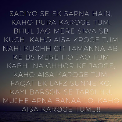 Sadiyo se ek sapna hain,Karo pura karoge tum,bhul jao mere siwa sb kuch,kaho aisa kroge tum nahi kuchh ao tamanna ab,ke bs mere ho jao tum kabhi na choor ke jaoge,kaho aisa karoge tum,faqat ek lafz sunne ko,kayi barson se tarsi hu,mujhe apna banaa lo,kaho aisa karoge tum..!!