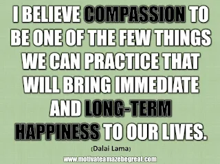 33 Happiness Quotes To Inspire Your Day: “I believe compassion to be one of the few things we can practice that will bring immediate and long-term happiness to our lives.” - Dalai Lama