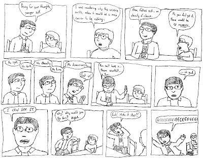 JIM: Penny for your thoughts, younger self. jim: I was wondering why the universe exists, when it would be so much easier to be nothing... JIM: Hmm. Endless void... an eternity of silence. jim: No, you don't get it. There would be *no universe*. No light. No dark. No eternity. No time. No dimensions JIM: Shut up! You can't have a... There wouldn't... You... ...oh god. ...I CAN SEE IT. Why? Why would you DO this? Hghnh! Gah! Make it stop! AIIIIIIIIIIIEEEEEEEEEE