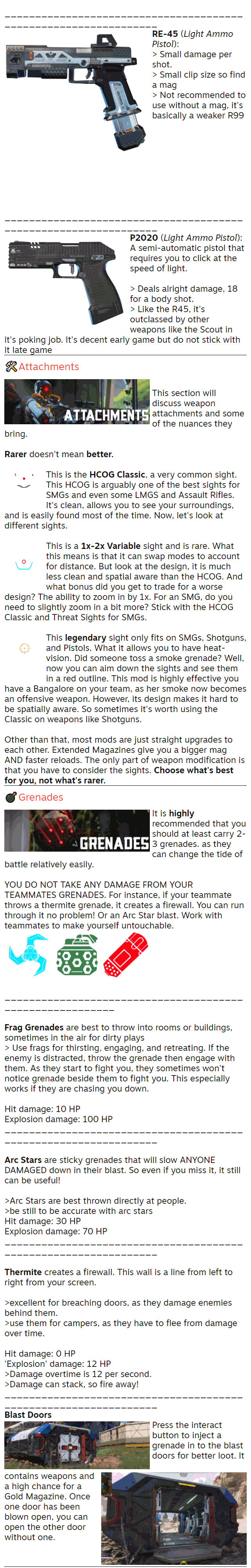 RE-45 (Light Ammo Pistol): > Small damage per shot. > Small clip size so find a mag > Not recommended to use without a mag, it's basically a weaker R99          ________________________________________________________________ P2020 (Light Ammo Pistol): A semi-automatic pistol that requires you to click at the speed of light.  > Deals alright damage, 18 for a body shot. > Like the R45, it's outclassed by other weapons like the Scout in it's poking job. It's decent early game but do not stick with it late game 🛠️Attachments  This section will discuss weapon attachments and some of the nuances they bring.  Rarer doesn't mean better.  This is the HCOG Classic, a very common sight. This HCOG is arguably one of the best sights for SMGs and even some LMGS and Assault Rifles. It's clean, allows you to see your surroundings, and is easily found most of the time. Now, let's look at different sights.  This is a 1x-2x Variable sight and is rare. What this means is that it can swap modes to account for distance. But look at the design, it is much less clean and spatial aware than the HCOG. And what bonus did you get to trade for a worse design? The ability to zoom in by 1x. For an SMG, do you need to slightly zoom in a bit more? Stick with the HCOG Classic and Threat Sights for SMGs.  This legendary sight only fits on SMGs, Shotguns, and Pistols. What it allows you to have heat-vision. Did someone toss a smoke grenade? Well, now you can aim down the sights and see them in a red outline. This mod is highly effective you have a Bangalore on your team, as her smoke now becomes an offensive weapon. However, its design makes it hard to be spatially aware. So sometimes it's worth using the Classic on weapons like Shotguns.  Other than that, most mods are just straight upgrades to each other. Extended Magazines give you a bigger mag AND faster reloads. The only part of weapon modification is that you have to consider the sights. Choose what's best for you, not what's rarer. 💣Grenades It is highly recommended that you should at least carry 2-3 grenades. as they can change the tide of battle relatively easily.  YOU DO NOT TAKE ANY DAMAGE FROM YOUR TEAMMATES GRENADES. For instance, if your teammate throws a thermite grenade, it creates a firewall. You can run through it no problem! Or an Arc Star blast. Work with teammates to make yourself untouchable.       _________________________________________________________  Frag Grenades are best to throw into rooms or buildings, sometimes in the air for dirty plays > Use frags for thirsting, engaging, and retreating. If the enemy is distracted, throw the grenade then engage with them. As they start to fight you, they sometimes won't notice grenade beside them to fight you. This especially works if they are chasing you down.  Hit damage: 10 HP Explosion damage: 100 HP ________________________________________________________________  Arc Stars are sticky grenades that will slow ANYONE DAMAGED down in their blast. So even if you miss it, it still can be useful!  >Arc Stars are best thrown directly at people. >be still to be accurate with arc stars Hit damage: 30 HP Explosion damage: 70 HP ________________________________________________________________  Thermite creates a firewall. This wall is a line from left to right from your screen.  >excellent for breaching doors, as they damage enemies behind them. >use them for campers, as they have to flee from damage over time.  Hit damage: 0 HP 'Explosion' damage: 12 HP >Damage overtime is 12 per second. >Damage can stack, so fire away! ________________________________________________________________ Blast Doors Press the interact button to inject a grenade in to the blast doors for better loot. It contains weapons and a high chance for a Gold Magazine. Once one door has been blown open, you can open the other door without one.