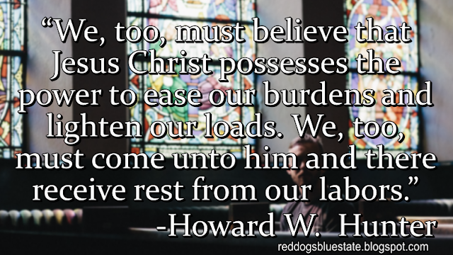 “We, too, must believe that Jesus Christ possesses the power to ease our burdens and lighten our loads. We, too, must come unto him and there receive rest from our labors.” -Howard W.  Hunter