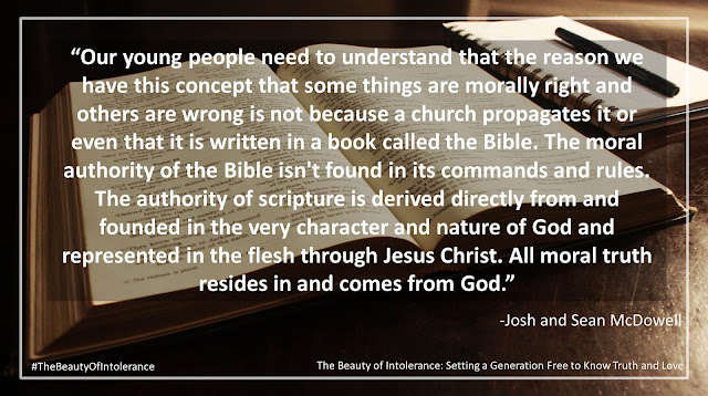 Quote from "The Beauty of Intolerance: Setting A Generation Free To Know Truth and Love" by Josh and Sean McDowell- "Our young people need to understand that the reason we have this concept that some things are morally right and others are wrong is not because a church propagates it or even that it is written in a book called the Bible. The moral authority of the Bible isn't found in its commands and rules. The authority of scripture is derived directly from and founded in the very character and nature of God and represented in the flesh through Jesus Christ. All moral truth resides in and comes from God."