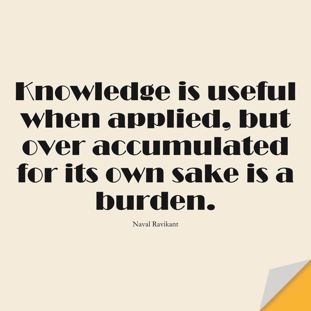 Knowledge is useful when applied, but over-accumulated for its own sake is a burden. (Naval Ravikant);  #KnowledgeQuotes