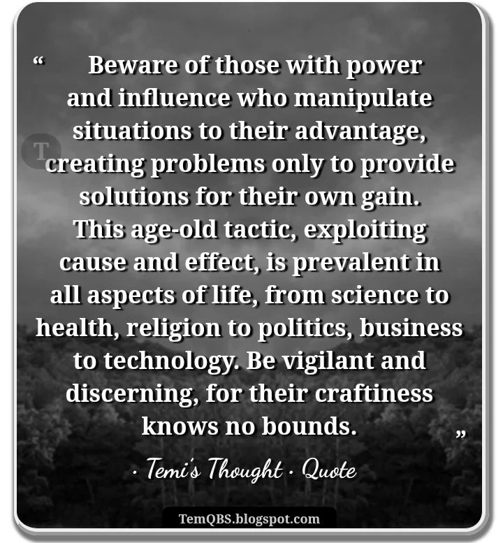 Beware of those with power and influence who manipulate situations to their advantage, creating problems only to provide solutions for their own gain - Temi's Thought: Quote