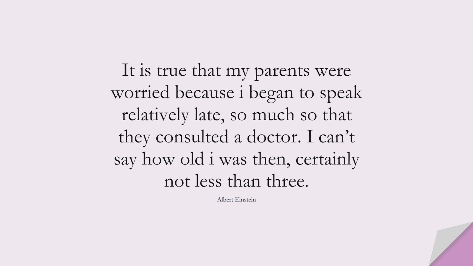 It is true that my parents were worried because i began to speak relatively late, so much so that they consulted a doctor. I can’t say how old i was then, certainly not less than three. (Albert Einstein);  #AlbertEnsteinQuotes