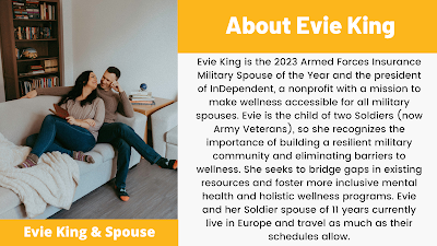 Evie King is the 2023 Armed Forces Insurance Military Spouse of the Year and the president of InDependent, a nonprofit with a mission to make wellness accessible for all military spouses. Evie is the child of two Soldiers (now Army Veterans), so she recognizes the importance of building a resilient military community and eliminating barriers to wellness. She seeks to bridge gaps in existing resources and foster more inclusive mental health and holistic wellness programs. Evie and her Soldier spouse of 11 years currently live in Europe and travel as much as their schedules allow.