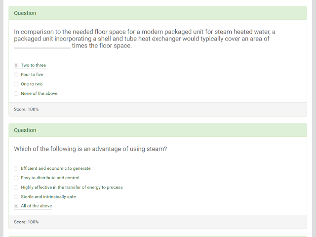 In comparison to the needed floor space for a modern packaged unit for steam heated water, a packaged unit incorporating a shell and tube heat exchanger would typically cover an area of ____________________ times the floor space.  Two to three. Four to five One to two None of the above   Which of the following is an advantage of using steam?  Efficient and economic to generate Easy to distribute and control Highly effective in the transfer of energy to process Sterile and intrinsically safe All of the above  Water changes to steam at:  0°C 32°F 100°C 212°F It depends on the pressure. It depends on the volume It depends on the efficiency of the boiler