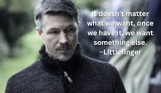 It doesn’t matter what we want, once we have it, we want something else. –Littlefinger