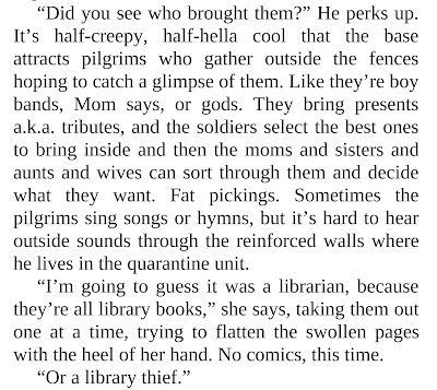 “Did you see who brought them?” He perks up. It’s half-creepy, half-hella cool that the base attracts pilgrims who gather outside the fences hoping to catch a glimpse of them. Like they’re boy bands, Mom says, or gods. They bring presents a.k.a. tributes, and the soldiers select the best ones to bring inside and then the moms and sisters and aunts and wives can sort through them and decide what they want. Fat pickings. Sometimes the pilgrims sing songs or hymns, but it’s hard to hear outside sounds through the reinforced walls where he lives in the quarantine unit. “I’m going to guess it was a librarian, because they’re all library books,” she says, taking them out one at a time, trying to flatten the swollen pages with the heel of her hand. No comics, this time. “Or a library thief.”