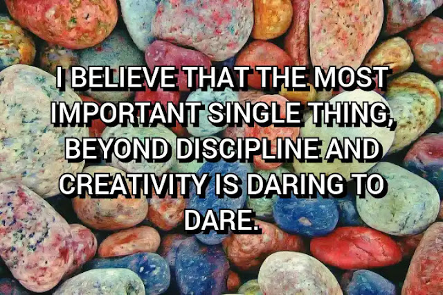 I believe that the most important single thing, beyond discipline and creativity is daring to dare.
