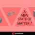 A NEW STATE OF MATTER IS HERE!