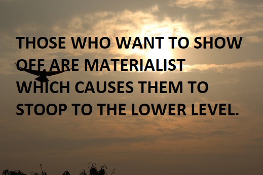 THOSE WHO WANT TO SHOW OFF ARE MATERIALIST WHICH CAUSES THEM TO STOOP TO THE LOWER LEVEL.