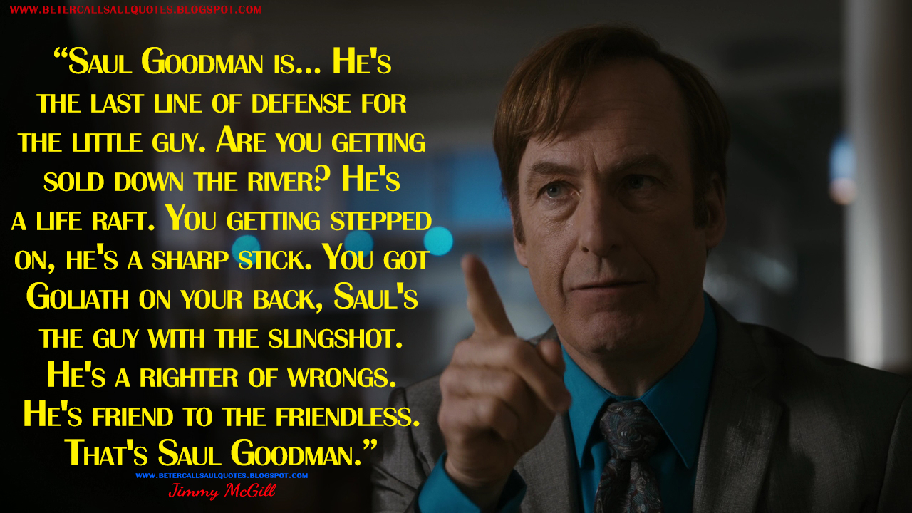 Saul Goodman is... He's the last line of defense for the little guy. Are you getting sold down the river? He's a life raft. You getting stepped on, he's a sharp stick. You got Goliath on your back, Saul's the guy with the slingshot. He's a righter of wrongs. He's friend to the friendless. That's Saul Goodman.