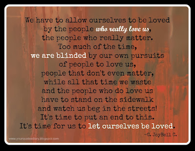 We have to allow ourselves to be loved by the people who really love us,  the people who really matter.  Too much of the time, we are blinded by our own pursuits of people to love us,  people that don't even matter,  while all that time we waste and the people who do love us have to stand on the sidewalk  and watch us beg in the streets!  It's time to put an end to this.  It's time for us to let ourselves be loved.    - C. JoyBell C.