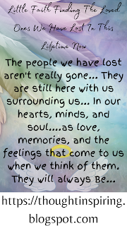 Little Faith Finding The Loved Ones We Have Lost In This Lifetime Now   The people we have lost aren't really gone... They are still here with us surrounding us... In our hearts, minds, and soul....as love, memories, and the feelings that come to us when we think of them. They will always Be... It's just the way we interact with them isn't what it used to be anymore. We need to find a new way. To stop and listen! And we will learn to understand them and our life in new and different ways...    Do Like Share and Follow to stay up-to-date and keep the ball of Positivity Rolling..... Thank you.  https://thoughtinspiring.blogspot.com