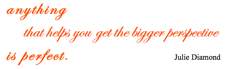 anything,that helps you to get the bigger perspevtive, is perfect. Julie Diamond