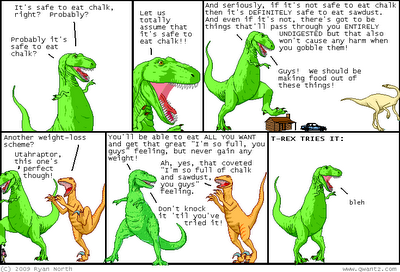 T-Rex: It's safe to eat chalk, right? Probably? / T-Rex: Probably it's safe to eat chalk? T-Rex: Let us totally assume that it's safe to eat chalk!! T-Rex: And seriously, if it's not safe to eat chalk then it's DEFINITELY safe to eat sawdust. And even if it's not, there's got to be things that'll pass through you ENTIRELY UNDIGESTED but that also won't cause any harm when you gobble them! / T-Rex: Guys! We should be making food out of these things! Utahraptor: Another weight-loss scheme? / T-Rex: Utahraptor, this one's perfect though! T-Rex: You'll be able to eat all you want and get that great 'I'm so full, you guys' feeling, but never gain any weight! / Utahraptor: Ah, yes, that coveted 'I'm so full of chalk and sawdust, you guys' feeling. / T-Rex: Don't knock it 'til you've tried it! Narrator: T-REX TRIES IT / T-Rex: bleh