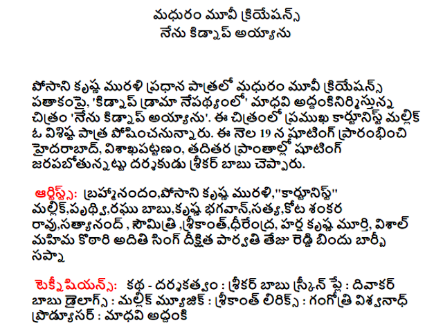  Sweet Movie Creations I'm kidnapped  Sweet Movie Creations banner Posani Krishna Murali in the lead role, "in the wake of the abduction drama 'Madhavi addankinirmistunna the film' I'm kidnapped. Malik, a significant role in the film, the famous cartoonist. Shooting started on the 19th of this month in Hyderabad, Visakhapatnam and other parts of the shooting jarapabotunnattu director Srikar Babu said. Artists Brahmi Posani Krishna Murali "Cartoonist" Mallick Prithvi Raghu Babu Krishna Bhagawan Truth Kota Shankara Rao Satyanand Srikanth Dhirendra Harsh Krishna Murthy Vishal Saumitri Kothari glory Aditi Singh Parvati Dikshita No Tezu Drip Barbie Sapna  Technicians Story - Directed by: Srikar Babu Screenplay: Diwakar Babu Dialogues: Malik Music: Srikanth Lyrics: Gangotri Viswanath Producer: Madhavi Plans