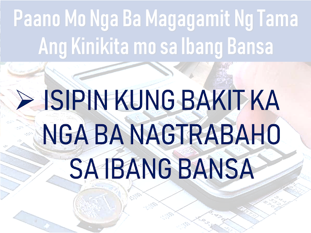 An overseas Filipino worker (OFW) who chose to work abroad does not mean that they want to keep working there away from their family for the rest of their lives. Even if they want to work there forever, it simply will never happen. Time will eventually come that you may need to go back to your country. It is either by your own will or due to inevitable circumstances in your host country.  In such cases, you need to make the most out of what you are earning while you still can. As early as now, you need to think about having an alternative where you can have a sustainable income where you can outsource the needs of your family should you decide to go back home for good. It could be an investment or a business venture which you can start while you are still working abroad or from the funds which you can get from your end of service benefits and savings abroad.      Advertisement  In this article, we would like to share with you some tips on how to maximize what you are earning abroad instead of spending it on things which are temporary and would render you broke.     Ads   How would you really make the most out of your earnings abroad?     Remember the very reason why you decided to work abroad.    In all nationality of expatriates abroad, OFWs are far different that if you asked them about the reason why they decided to work abroad, while the other nationalities will answer "for me", OFWs will say "for my family".  Having this in mind, they work hard, regardless of sleepless nights, regardless of hardships, they will do it so that they can send money for their family. However, some OFWs get overwhelmed by what they can earn and seem to forget about this, uncontrollingly indulge themselves in material things which they think they are deprived of. Yes, everyone deserves to be happy and has a right to enjoy what they have but not to the extent of overspending without thinking about the future.   Guard yourself and always go back to the reason why you are working hard in a foreign land away from your loved ones.      Be financially literate  A sad fact that one out of ten OFWs is financially broke and eight out ten of them return home without any savings. It is because of a lack of financial literacy.  Financial literacy can be obtained by attending seminars conducted by various non-government organizations (NGOs), Filipino community groups in your host country, reading books written by financial gurus and through watching videos and reading articles about it. We now have different ways of learning about how to handle our finances well.    Have an investment    Starting an investment as early as possible while you are still working abroad would be a wise choice. It will ensure a stable income generating medium to provide for your family. To have more idea about investing and stay away from scammers click here.  For list of possible investments read it here.    Stay Healthy    Health is wealth indeed especially if you are an OFW who is working abroad. Before investing in anything, we need to invest in taking care of our body and keeping it healthy.    You would not want to spend your money paying hospital bills than sending it to your family or putting it in a more productive investment.    Get An Insurance Policy    Getting yourself insured is a wise move that can make you and your family secured should any incident happen to you especially if you are the only breadwinner in the family. At least they would have financial security should anything happen to you.        Ads  Working overseas gives all OFWs a chance to earn more than we can earn back in our country but it will not last forever. We need to be wise and prepare for the greater future which will come sooner than we expected. The key is being wise and ready so that we will not remain broke when we decided to go back to our family back home.     Filed under overseas Filipino worker, work abroad, sustainable alternative, income, investment, business venture, end of service benefits, savings