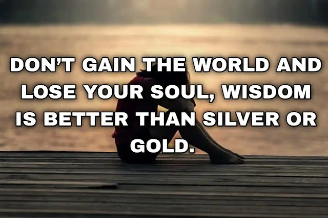 Don’t gain the world and lose your soul, wisdom is better than silver or gold. Bob Marley