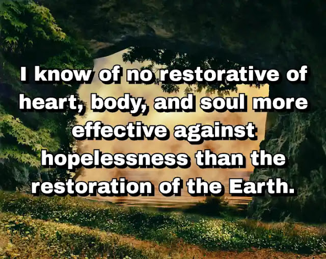 "I know of no restorative of heart, body, and soul more effective against hopelessness than the restoration of the Earth." ~ Barry Lopez