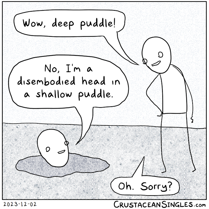 A person approaches a puddle from which a second person's head emerges. The first says, "Wow, deep puddle!" The second replies, "No, I'm a disembodied head in a shallow puddle." The first says, "Oh. Sorry?"