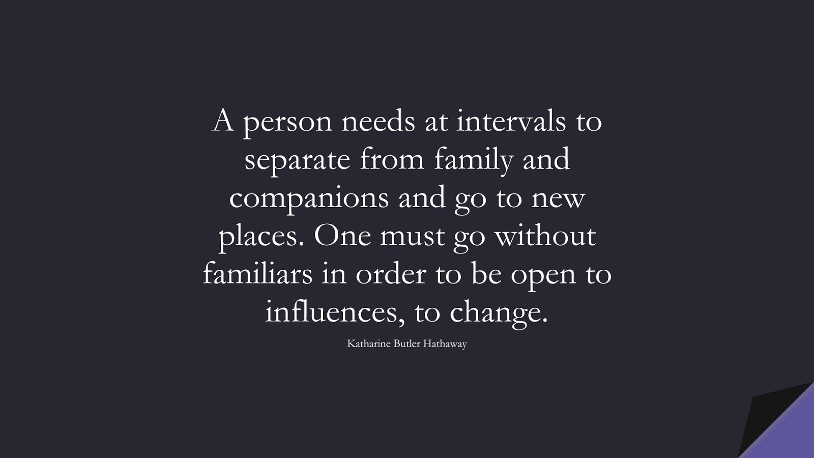 A person needs at intervals to separate from family and companions and go to new places. One must go without familiars in order to be open to influences, to change. (Katharine Butler Hathaway);  #ChangeQuotes