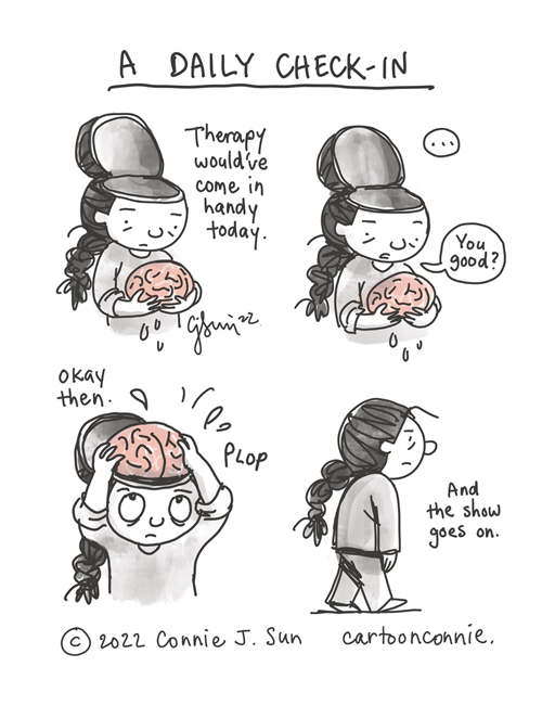 4-panel borderless comic of a cartoon girl with a brain holding her brain in her hands, the top of her head, open like a lid (but comically, not in a gruesome way). The cartoon is in grayscale monochrome, except for the brain, rendered in pink. Panel 1 text caption reads, "Therapy would've come in handy today." In panel 2, a beat, then the girl asks brain, "You good?" In panel 3, she says "okay then" and nonchalantly plops the brain back in her head. In panel 4, the girl walks off, head intact, with a flat expression. Caption reads, "And the show goes on." Cartoon illustration titled "A Daily Check-in" by Connie Sun, cartoonconnie, 2022.