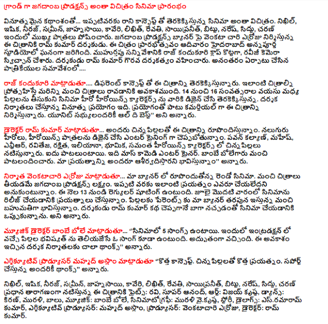  Everything is grand miracle movie productions jagadamba  Kanpept innovative storyline ... do not ever trained with the upcoming movie. Nikhil, isika, Neeraj, samrin, jahnasayi, Kaveri, likhit, Revathi, sayipranit, bittu, Naresh, Sidhu, Charan in which the main roles. Jagadamba Productions and produced by Ram Kumar, director erroju venkata Chari. Prarabhotsavam Annapurna Studios in Hyderabad on Sunday, the film was held. Raj kandukuri muhurtapu scene sounded the clapboard and, raviji have switched on the camera. Directed by Ram Kumar, honorary director. Set up after the press conference ....  Raj said kandukuri .... this picture is being with a different concept. Similar images encouraging more likely to take better pictures. Children between the ages of 14 and 16 to bring the film to the design of the hero and heroine of the upcoming characters. Director of the innovative experiment, which is being producers. In addition to producing this film as a commercial experiment. All the best to all members of the unit said.  Director Ram Kumar ... all young children rupondistunnam this picture. Four heroes and heroines as role ceppabotunnam design and Entertaining. Pawan Kalyan, Mahesh, NTR, Ravi Teja, protected, Ileana, role-playing, children playing in the characters and Samantha are the heroines. Pataluntayi five. It is a mass entertainer comedy. Bolegaru good patalandincaru Bombay. Everyone is expected to bless our efforts, "he said.  ... The producer venkatacari erroju rupondutonna second film in our banner. Jagadamba productions aim to take better pictures. A similar effort has been made to date, no one think. This is the regular shooting from June 13. Making efforts to release the film in the first week of July. We are giving a good gift for a parent to the children on behalf of our banner. Ram Kumar was committed to the film told the story of the director of the well-liked. He said.  Bole said the music director of the Bombay ... '' Songs of the film are 5. In the introduction to a song that tells the child to be in the future. Was awesome. Thanks so much for this opportunity to the producers, the director said.  Executive producer, said Mohammed Aslam, '' a new concept. The new effort with young children. Thanks to all that support, "he said.  Nikhil, isika, Neeraj, samrin, jahnasayi, Kaveri, likhit, Revathi, sayipranit, bittu, Naresh, Sidhu, Charan in this film's main cast Fights: Ravi, Super Anand, Art: Vijay Krishna, dancing, Kiran, Murali, Balu, music: Bombay Bole, cinematography: Murali vaikrsna, Story, dialogues: esramaram Kumar, executive producer Mohammad Aslam, producer: venkatacari erroju, Director: Ram Kumar.