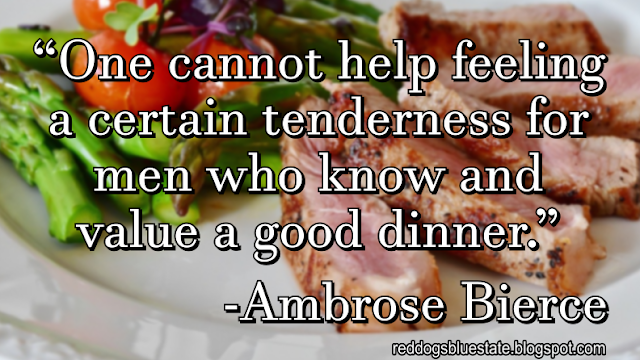 “One cannot help feeling a certain tenderness for men who know and value a good dinner.” -Ambrose Bierce