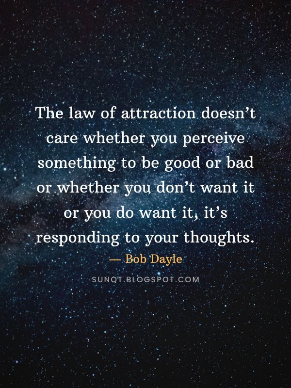 Law of Attraction Quotes - The law of attraction doesn’t care whether you perceive something to be good or bad or whether you don’t want it or you do want it, it’s responding to your thoughts. — Bob Dayle