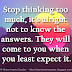 Stop thinking too much, it's alright not to know the answers. They will come to you when you least expect it.
