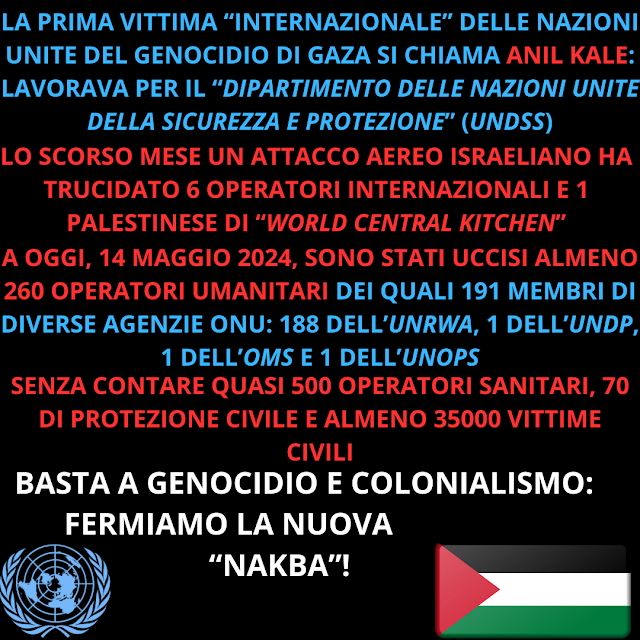 Sfondo nero, in basso a sinistra il simbolo dell'ONU e a destra una bandiera palestinese. Al centro la scritta:<LA PRIMA VITTIMA “INTERNAZIONALE” DELLE NAZIONI UNITE DEL GENOCIDIO DI GAZA SI CHIAMA ANIL KALE: LAVORAVA PER IL “DIPARTIMENTO DELLE NAZIONI UNITE DELLA SICUREZZA E PROTEZIONE” (UNDSS) LO SCORSO MESE UN ATTACCO AEREO ISRAELIANO HA TRUCIDATO 6 OPERATORI INTERNAZIONALI E 1 PALESTINESE DI “WORLD CENTRAL KITCHEN” A OGGI, 14 MAGGIO 2024, SONO STATI UCCISI ALMENO 260 OPERATORI UMANITARI DEI QUALI 191 MEMBRI DI DIVERSE AGENZIE ONU: 188 DELL’UNRWA, 1 DELL’UNDP, 1 DELL’OMS E 1 DELL’UNOPS SENZA CONTARE QUASI 500 OPERATORI SANITARI, 70 DI PROTEZIONE CIVILE E ALMENO 35000 VITTIME CIVILI  BASTA A GENOCIDIO E COLONIALISMO: FERMIAMO LA NUOVA NAKBA>