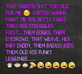 that fightn shit too old for me a bitch wanna fight me she betta fight thru her struggles first... them edges, them eyebrows, that weave, her baby daddy, them badass kids, them old ass funky leggings