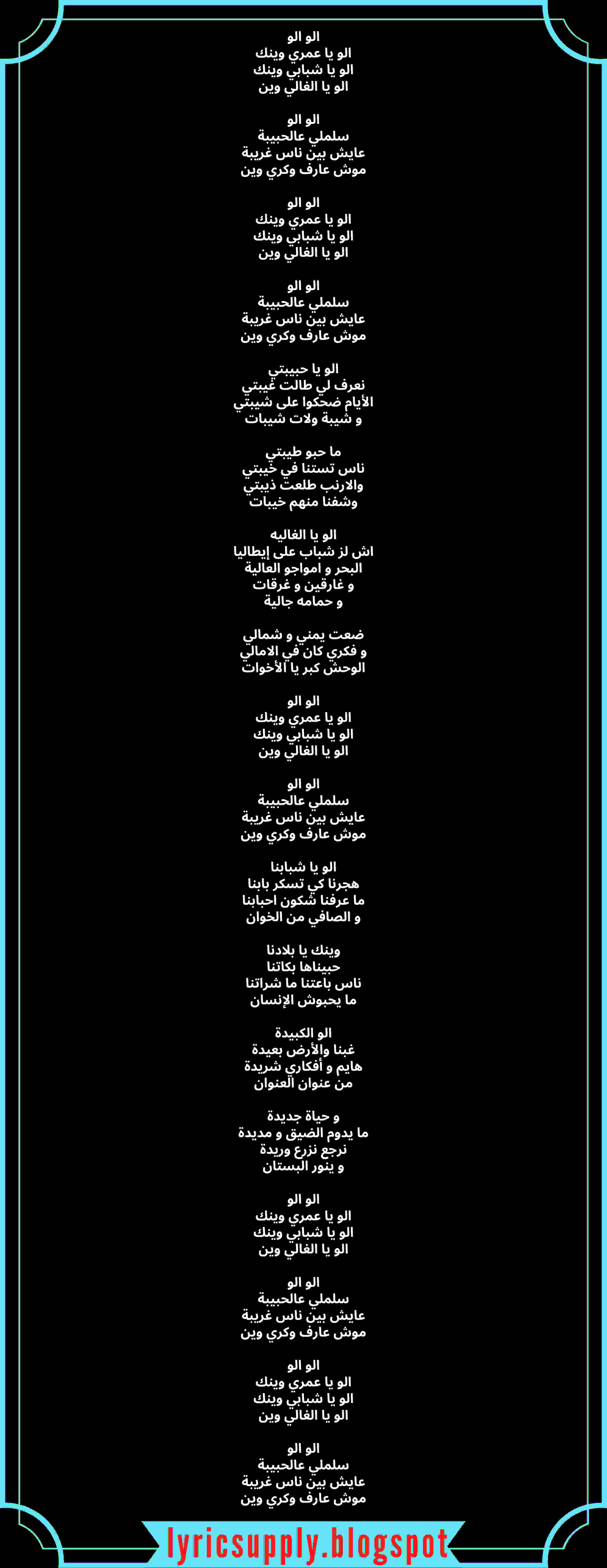 الو الو الو يا عمري وينك الو يا شبابي وينك الو يا الغالي وين الو الو سلملي عالحبيبة عايش بين ناس غريبة موش عارف وكري وين الو الو الو يا عمري وينك الو يا شبابي وينك الو يا الغالي وين الو الو سلملي عالحبيبة عايش بين ناس غريبة موش عارف وكري وين الو يا حبيبتي نعرف لي طالت غيبتي الأيام ضحكوا على شيبتي و شيبة ولات شيبات ما حبو طيبتي ناس تستنا في خيبتي والارنب طلعت ذيبتي وشفنا منهم خيبات الو يا الغاليه اش لز شباب على إيطاليا البحر و امواجو العالية و غارقين و غرقات و حمامه جالية ضعت يمني و شمالي و فكري كان في الامالي الوحش كبر يا الأخوات الو الو الو يا عمري وينك الو يا شبابي وينك الو يا الغالي وين الو الو سلملي عالحبيبة عايش بين ناس غريبة موش عارف وكري وين الو يا شبابنا هجرنا كي تسكر بابنا ما عرفنا شكون احبابنا و الصافي من الخوان وينك يا بلادنا حبيناها بكاتنا ناس باعتنا ما شراتنا ما يحبوش الإنسان الو الكبيدة غبنا والأرض بعيدة هايم و أفكاري شريدة من عنوان العنوان و حياة جديدة ما يدوم الضيق و مديدة نرجع نزرع وريدة و ينور البستان الو الو الو يا عمري وينك الو يا شبابي وينك الو يا الغالي وين الو الو سلملي عالحبيبة عايش بين ناس غريبة موش عارف وكري وين الو الو الو يا عمري وينك الو يا شبابي وينك الو يا الغالي وين الو الو سلملي عالحبيبة عايش بين ناس غريبة موش عارف وكري وين
