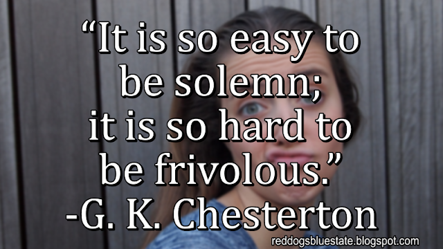 “It is so easy to be solemn; it is so hard to be frivolous.” -G. K. Chesterton