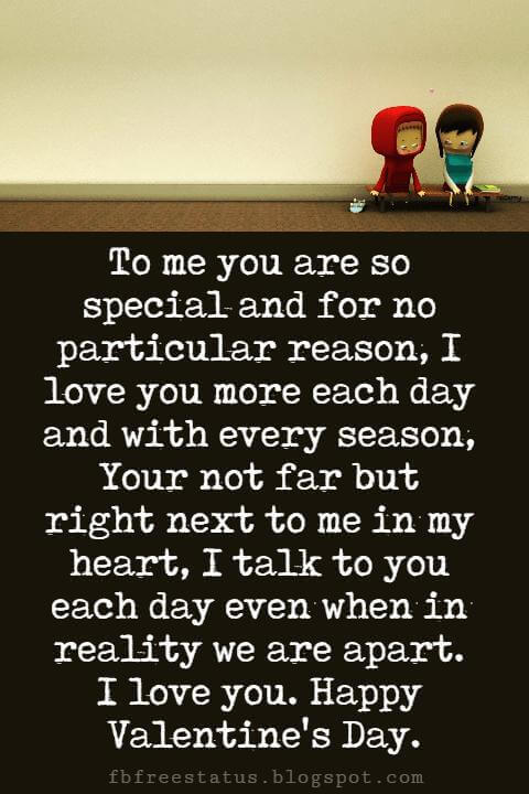 Valentines Day Messages, To me you are so special and for no particular reason, I love you more each day and with every season, Your not far but right next to me in my heart, I talk to you each day even when in reality we are apart. I love you. Happy Valentine's Day.