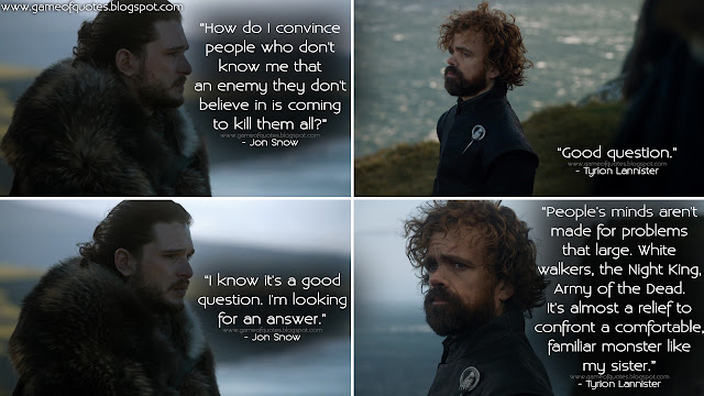 Jon Snow: How do I convince people who don't know me that an enemy they don't believe in is coming to kill them all? Tyrion Lannister: Good question. Jon Snow: I know it's a good question. I'm looking for an answer. Tyrion Lannister: People's minds aren't made for problems that large. White walkers, the Night King, Army of the Dead. It's almost a relief to confront a comfortable, familiar monster like my sister.