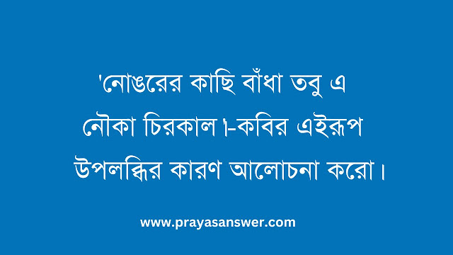 'নোঙরের কাছি বাঁধা তবু এ নৌকা চিরকাল।'-কবির এইরূপ উপলব্ধির কারণ আলোচনা করো