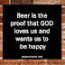 Beer is the proof that GOD loves us and wants us to be happy ~Benjamin Franklin 1706 