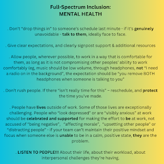 Full-Spectrum Inclusion: MENTAL HEALTH  . Don’t “drop things in” to someone’s schedule last minute - if it’s genuinely unavoidable - talk to them, ideally face to face.  . Give clear expectations, and clearly signpost support & additional resources  . Allow people, wherever possible, to work in a way that is comfortable for them, as long as it is not compromising other peoples’ ability to work comfortably (eg, music should be low volume, through headphones, not “I need a radio on in the background”, the expectation should be “you remove BOTH headphones when someone is talking to you”  . Don’t rush people. If there “isn’t really time for this” – reschedule, and protect the time you’ve made.  . People have lives outside of work. Some of those lives are exceptionally challenging. People who “look depressed” or are “visibly anxious” at work should be celebrated and supported for making the effort to be at work, not accused of “being negative”,   “affecting morale”,  “upsetting other people” or “distracting people” - if your team can’t maintain their positive mindset and focus when someone else is unable to be in a calm, positive state, they are the problem.  . LISTEN TO PEOPLE!!! About their life, about their workload, about interpersonal challenges they’re having.