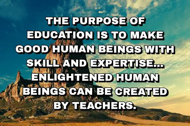 The purpose of education is to make good human beings with skill and expertise... Enlightened human beings can be created by teachers.  A. P. J. Abdul Kalam