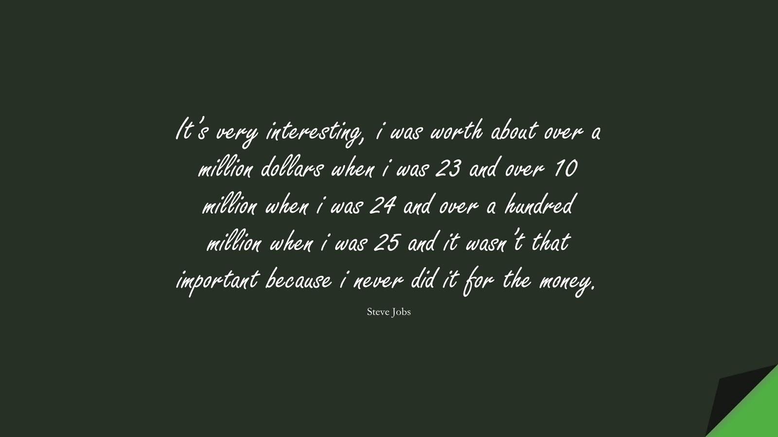 It’s very interesting, i was worth about over a million dollars when i was 23 and over 10 million when i was 24 and over a hundred million when i was 25 and it wasn’t that important because i never did it for the money. (Steve Jobs);  #SteveJobsQuotes