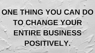 ONE THING YOU CAN DO TO CHANGE YOUR ENTIRE BUSINESS POSITIVELY.