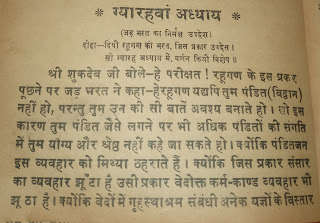 श्रीमद भागवद पुराण ग्यारहवां अध्याय [स्कंध ५] (जड़ भरत का निर्मल उपदेश)  दोहा-दियो रहूगण को भरत, जिस प्रकार उपदेस।  सो ग्यारह अध्याय में, वर्णन कियौ विशेष ॥  श्री शुकदेव जी बोले-हे परीक्षत ! रहूगण के इस प्रकर पूछने पर जड़ भरत ने कहा--  हे रहूगण! यद्यपि तुम पंडित (विद्वान) नहीं हो, परन्तु तुम उन की सी बातें अवश्य बनाते हो । लो इस कारण तुम पंडित जैसे लगने पर भी अधिक पंडितों की संगति में तुम योग्य और श्रेष्ठ नहीं कहे जा सकते हो । क्योंकि पंडितजन इस व्यवहार को मिथ्या ठहराते हैं। क्योंकि जिस प्रकार संसार का व्यवहार झूठा है उसी प्रकार वेदोक्त कर्म-काण्ड व्यवहार भी झूठा है। क्योंकि वेदों में गृहस्थाश्रम संबंधी अनेक यज्ञों के विस्तार विषयक विद्याओं का वर्णन करने वाले अनेक वेद वाक्यों में विशेष करके तत्वज्ञान की बात प्रकाशित नहीं होती है।   ऐसा न होने का मूल कारण यह है कि वह तत्वज्ञान शुद्ध है।