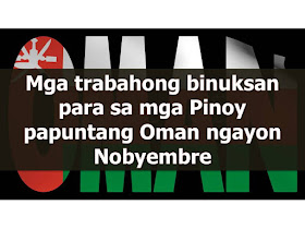   Hundreds of jobs are now open for Filipinos who want to work in Oman. They are hiring  teacher,graphic designer, carpenter, storekeeper, supervisor, waiter, technician, dentist and other jobs for skilled  workers.  There should be no placement fee for domestic worker jobs. While for other jobs, placement fee should not exceed the one month equivalent salary. Placement fee should only be collected after signing the work contract.     The following jobs are approved by POEA. Please be reminded that we are not a recruitment industry and we are not affiliated to any of the agencies mentioned here below. All the job orders was taken from the POEA jobs order website and was only linked to agency details for easier navigation for the visitors.   Country : OMAN   Country   Position   Agency Date Approved   JO Balance OMAN CONTROLLER QUALITY 7107 ISLANDS PLACEMENT & PROMOTIONS INC 11/16/2016 1 OMAN TEACHER RICHLAND INT'L. MANPOWER SPECIALIST COMPANY 11/15/2016 5 OMAN WORKER HOUSEHOLD SERVICE NETWORK MANAGEMENT RESOURCES CORPORATION 11/15/2016 100 OMAN BEAUTICIAN FEMALE PRIMEWORLD MANPOWER AGENCY INC (FORMERLY PRIMEWORLD MANPOWER AGENCY) 11/14/2016 2 OMAN CARPENTER GREAT ONE INTERNATIONAL PLACEMENT AGENCY INC (FORMERLY GREAT ONE MANPOWER A 11/14/2016 6 OMAN DESIGNER FURNITURE GREAT ONE INTERNATIONAL PLACEMENT AGENCY INC (FORMERLY GREAT ONE MANPOWER A 11/14/2016 6 OMAN DESIGNER WINDOW GREAT ONE INTERNATIONAL PLACEMENT AGENCY INC (FORMERLY GREAT ONE MANPOWER A 11/14/2016 3 OMAN DISHWASHER HUMANIA INTERNATIONAL, INC. 11/14/2016 1 OMAN INSTALLER GREAT ONE INTERNATIONAL PLACEMENT AGENCY INC (FORMERLY GREAT ONE MANPOWER A 11/14/2016 10 OMAN PAINTER CAR GREAT ONE INTERNATIONAL PLACEMENT AGENCY INC (FORMERLY GREAT ONE MANPOWER A 11/14/2016 5 OMAN POLISHER CAR GREAT ONE INTERNATIONAL PLACEMENT AGENCY INC (FORMERLY GREAT ONE MANPOWER A 11/14/2016 4 OMAN STOREKEEPER GREAT ONE INTERNATIONAL PLACEMENT AGENCY INC (FORMERLY GREAT ONE MANPOWER A 11/14/2016 3 OMAN WAITER HUMANIA INTERNATIONAL, INC. 11/14/2016 2 OMAN ACCOUNTING ASSISTANT JOBSCONTAQ MANPOWER CORP 11/10/2016 2 OMAN ADMINISTRATION ASSISTANT HUMAN RESOURCE JOBSCONTAQ MANPOWER CORP 11/10/2016 2 OMAN ASSISTANT BAKERY JOBSCONTAQ MANPOWER CORP 11/10/2016 2 OMAN ASSISTANT PURCHASING JOBSCONTAQ MANPOWER CORP 11/10/2016 3 OMAN BARISTA JOBSCONTAQ MANPOWER CORP 11/10/2016 2 OMAN CAREGIVER JOBSCONTAQ MANPOWER CORP 11/10/2016 2 OMAN CONSTRUCTION JOBSCONTAQ MANPOWER CORP 11/10/2016 2 OMAN COOK JOBSCONTAQ MANPOWER CORP 11/10/2016 3 OMAN DESIGNER GRAPHIC JOBSCONTAQ MANPOWER CORP 11/10/2016 4 OMAN MAINTENANCE JOBSCONTAQ MANPOWER CORP 11/10/2016 3 OMAN MAKER PIZZA JOBSCONTAQ MANPOWER CORP 11/10/2016 2 OMAN MARKETING STAFF JOBSCONTAQ MANPOWER CORP 11/10/2016 2 OMAN STAFF OFFICE JOBSCONTAQ MANPOWER CORP 11/10/2016 5 OMAN STOREKEEPER JOBSCONTAQ MANPOWER CORP 11/10/2016 2 OMAN SUPERVISOR PEST CONTROL JOBSCONTAQ MANPOWER CORP 11/10/2016 2 OMAN SUPERVISOR RESTAURANT JOBSCONTAQ MANPOWER CORP 11/10/2016 2 OMAN TECHNICIAN JOBSCONTAQ MANPOWER CORP 11/10/2016 2 OMAN WAITER JOBSCONTAQ MANPOWER CORP 11/10/2016 8 OMAN WAITRESS JOBSCONTAQ MANPOWER CORP 11/10/2016 4 OMAN CASHIER FEMALE CAVES TREASURES MANPOWER & CONSTRUCTION CORPORATION 11/9/2016 1 OMAN HOUSEKEEPING ATC HUMAN RESOURCES, INC. 11/9/2016 1 OMAN MAKER PASTRY FEMALE CAVES TREASURES MANPOWER & CONSTRUCTION CORPORATION 11/9/2016 2 OMAN WAITER ATC HUMAN RESOURCES, INC. 11/9/2016 2 OMAN WAITRESS ATC HUMAN RESOURCES, INC. 11/9/2016 4 OMAN WORKER HOUSEHOLD SERVICE JMM PROMOTIONS & MANAGEMENT INC(ORIENTAL PRODUCTION & PROMOTIONS INC) 11/9/2016 50 OMAN FLORIST ATD INTERNATIONAL SERVICES AND TRAINING CENTER INC (FORMERLY ATD INTERNATIO 11/8/2016 1 OMAN MECHANIC AUTO GREAT ONE INTERNATIONAL PLACEMENT AGENCY INC (FORMERLY GREAT ONE MANPOWER A 11/8/2016 3 OMAN MECHANIC LEAD GREAT ONE INTERNATIONAL PLACEMENT AGENCY INC (FORMERLY GREAT ONE MANPOWER A 11/8/2016 3 OMAN TECHNICIAN CONSTRUCTION MHYNINOS PROMOTION INT`L INC (FORMERLY MHYNINOS DANCE STUDIO & PROMOTION IN 11/8/2016 1 OMAN WORKER HOUSEHOLD SERVICE HAVILLAH INTERNATIONAL MANPOWER SERVICES INC 11/8/2016 50 OMAN BEAUTICIAN ASSISTANT SACRED HEART INTERNATIONAL SERVICES, INC 11/7/2016 10 OMAN CLERK SALES SACRED HEART INTERNATIONAL SERVICES, INC 11/7/2016 4 OMAN HOUSEMAID IEMPLOY MANPOWER SERVICES INC 11/7/2016 95 OMAN SALESLADY 7107 ISLANDS PLACEMENT & PROMOTIONS INC 11/7/2016 4 OMAN SALESMAN 7107 ISLANDS PLACEMENT & PROMOTIONS INC 11/7/2016 4 OMAN CLEANER MALE/FEMALE KENMORE PLACEMENT INTERNATIONAL AGENCY INC FORMERLY KENMORE INTERNATIONAL P 11/4/2016 10 OMAN DRESSMAKER HUMANIA INTERNATIONAL, INC. 11/4/2016 2 OMAN HAIRDRESSER HUMANIA INTERNATIONAL, INC. 11/4/2016 2 OMAN HOUSEMAID GOD`S WILL INTERNATIONAL PLACEMENT, INC. 11/4/2016 50 OMAN MANICURE/PEDICURE HUMANIA INTERNATIONAL, INC. 11/4/2016 2 OMAN NUTRITIONIST KENMORE PLACEMENT INTERNATIONAL AGENCY INC FORMERLY KENMORE INTERNATIONAL P 11/4/2016 2 OMAN TAILOR HUMANIA INTERNATIONAL, INC. 11/4/2016 1 OMAN TECHNICIAN CCTV HUMANIA INTERNATIONAL, INC. 11/4/2016 1 OMAN WORKER HOUSEHOLD SERVICE MAYONVIEW INTERNATIONAL MANPOWER SERVICES 11/4/2016 42 OMAN CHEF AWRI-ALL-WORLD RECRUITMENT INC (FORMERLY WHITE BIRD BUSINESS MANAGEMENT & G 11/3/2016 2 OMAN MECHANIC GAS TURBINE CAVES TREASURES MANPOWER & CONSTRUCTION CORPORATION 11/3/2016 1 OMAN WAITER JOBSCONTAQ MANPOWER CORP 11/3/2016 2 OMAN WAITER AWRI-ALL-WORLD RECRUITMENT INC (FORMERLY WHITE BIRD BUSINESS MANAGEMENT & G 11/3/2016 7 OMAN WAITRESS AWRI-ALL-WORLD RECRUITMENT INC (FORMERLY WHITE BIRD BUSINESS MANAGEMENT & G 11/3/2016 5 OMAN WAITRESS JOBSCONTAQ MANPOWER CORP 11/3/2016 5           OMAN INSTRUCTRESS FITNESS ATC HUMAN RESOURCES, INC. 10/28/2016 1 OMAN MANICURIST/PEDICURIST ATC HUMAN RESOURCES, INC. 10/28/2016 2 OMAN TEACHER RICHLAND INT'L. MANPOWER SPECIALIST COMPANY 10/28/2016 2 OMAN THERAPIST MASSAGE ATC HUMAN RESOURCES, INC. 10/28/2016 3 OMAN DRIVER HOUSEHOLD WORKER JOBSCONTAQ MANPOWER CORP 10/27/2016 2 OMAN EXECUTIVE PROCESSING OMANFIL INTERNATIONAL MANPOWER DEVELOPMENT CORPORATION 10/27/2016 Open OMAN PHOTOGRAPHER FEMALE JOBSCONTAQ MANPOWER CORP 10/27/2016 1 OMAN PHOTOGRAPHER/VIDEOGRAPHER VISAYAN CONSOLIDATED SERVICES AGENCY 10/27/2016 6 OMAN TECHNICIAN SPECIALIST FIRE ALARM INTERNATIONAL SKILL DEVELOPMENT INC 10/27/2016 Open OMAN HOUSEMAID (MUSLIM/CHRISTIAN) IEMPLOY MANPOWER SERVICES INC 10/26/2016 47 OMAN WORKER HOUSEHOLD SERVICE DREAM BUILDERS INTERNATIONAL MANPOWER CORPORATION 10/26/2016 100 OMAN COACH SPORTS STB-DJL HUMAN LINK INC (FORMERLY DJL MANPOWER INC) 10/25/2016 6 OMAN SUPERVISOR ROOM SERVICE NEW ERA PLACEMENT AGENCY CO. 10/25/2016 1 OMAN TECHNICIAN NAIL STB-DJL HUMAN LINK INC (FORMERLY DJL MANPOWER INC) 10/25/2016 6 OMAN ASSISTANT ADMIN I-REKRUT MANPOWER INC. 10/24/2016 2 OMAN CLERK OFFICE I-REKRUT MANPOWER INC. 10/24/2016 1 OMAN CUTTER MARBLE AND STONE HUMANIA INTERNATIONAL, INC. 10/24/2016 1 OMAN INSTRUCTOR I-REKRUT MANPOWER INC. 10/24/2016 2 OMAN LECTURER I-REKRUT MANPOWER INC. 10/24/2016 3 OMAN TECHNICIAN SERVICE IKON SOLUTIONS ASIA INC 10/24/2016 3 OMAN ADMINISTRATIVE ASSISTANT RPR INTERNATIONAL RECRUITMENT AGENCY INC 10/20/2016 49 OMAN ADMINISTRATIVE OFFICER RPR INTERNATIONAL RECRUITMENT AGENCY INC 10/20/2016 50 OMAN ASSISTANT PHARMACIST RPR INTERNATIONAL RECRUITMENT AGENCY INC 10/20/2016 49 OMAN COORDINATOR MEDICAL RPR INTERNATIONAL RECRUITMENT AGENCY INC 10/20/2016 50 OMAN DENTIST RPR INTERNATIONAL RECRUITMENT AGENCY INC 10/20/2016 50 OMAN DISHWASHER HUMANIA INTERNATIONAL, INC. 10/20/2016 2 OMAN DOMESTIC HELPER QUINTINIANS PLACEMENT AGENCY INC 10/20/2016 31 OMAN HOUSEMAID HUMANIA INTERNATIONAL, INC. 10/20/2016 50 OMAN INSTRUCTOR CLINICAL RPR INTERNATIONAL RECRUITMENT AGENCY INC 10/20/2016 50 OMAN LECTURER RPR INTERNATIONAL RECRUITMENT AGENCY INC 10/20/2016 47 OMAN LECTURER ASSISTANT RPR INTERNATIONAL RECRUITMENT AGENCY INC 10/20/2016 48 OMAN MAKER JUICE HUMANIA INTERNATIONAL, INC. 10/20/2016 2 OMAN NURSE RPR INTERNATIONAL RECRUITMENT AGENCY INC 10/20/2016 62 OMAN PHARMACIST RPR INTERNATIONAL RECRUITMENT AGENCY INC 10/20/2016 50 OMAN SECRETARY MEDICAL RPR INTERNATIONAL RECRUITMENT AGENCY INC 10/20/2016 50 OMAN TECHNICIAN DENTAL RPR INTERNATIONAL RECRUITMENT AGENCY INC 10/20/2016 50 OMAN TECHNOLOGIST MEDICAL RPR INTERNATIONAL RECRUITMENT AGENCY INC 10/20/2016 48 OMAN THERAPIST OCCUPATIONAL RPR INTERNATIONAL RECRUITMENT AGENCY INC 10/20/2016 50 OMAN THERAPIST PHYSICAL RPR INTERNATIONAL RECRUITMENT AGENCY INC 10/20/2016 50 OMAN WAITER HUMANIA INTERNATIONAL, INC. 10/20/2016 2 OMAN CHEF STB-DJL HUMAN LINK INC (FORMERLY DJL MANPOWER INC) 10/19/2016 4 OMAN HOUSEMAID J-MAC INTERNATIONAL MANPOWER AGENCY 10/19/2016 37 OMAN MANAGER RESTAURANT STB-DJL HUMAN LINK INC (FORMERLY DJL MANPOWER INC) 10/19/2016 1 OMAN MANICURIST JUNIOR ANDREWS MANPOWER CONSULTING INC 10/19/2016 1 OMAN WAITER STB-DJL HUMAN LINK INC (FORMERLY DJL MANPOWER INC) 10/19/2016 6 OMAN WAITER COFFEESHOP MAHMOOD MANPOWER SERVICES 10/19/2016 5 OMAN WAITRESS STB-DJL HUMAN LINK INC (FORMERLY DJL MANPOWER INC) 10/19/2016 7 OMAN HOUSEMAID I-REKRUT MANPOWER INC. 10/18/2016 49 OMAN WORKER HOUSEHOLD SERVICE JMM PROMOTIONS & MANAGEMENT INC(ORIENTAL PRODUCTION & PROMOTIONS INC) 10/18/2016 50 OMAN WORKER HOUSEHOLD SERVICE MULTI STAR INTERNATIONAL INC 10/18/2016 32 OMAN BEAUTICIAN ALL AROUND HUMANIA INTERNATIONAL, INC. 10/17/2016 1 OMAN FLORIST HUMANIA INTERNATIONAL, INC. 10/17/2016 1 OMAN HAIRDRESSER HUMANIA INTERNATIONAL, INC. 10/17/2016 2 OMAN MANICURE/PEDICURE HUMANIA INTERNATIONAL, INC. 10/17/2016 2 OMAN MANUFACTURER CHOCOLATE HUMANIA INTERNATIONAL, INC. 10/17/2016 1   Disclaimer: the license information of employment agency on this website might change without notice, please contact the POEA for the updated information   SEE ALSO:   POEA APPROVED JOBS OPPORTUNITIES TO BRUNEI DARUSSALAM THIS NOVEMBER 2016SINGAPORE AND HONGKONG JOBS FOR FILIPINOS THIS NOVEMBER NEW ZEALAND, ISRAEL, IRELAND, GABON, FIJI AND EQUATORIAL GUINEA JOBS FOR FILIPINOS THIS NOVEMBER  JOBS OPPORTUNITIES FOR FILIPINOS IN AUSTRALIA, BOTSWANA, CYPRUS, CURACAO, ALGERIA AND ANGOLA THIS NOVEMBER  JOBS OPPORTUNITIES FOR FILIPINOS IN TAIWAN AND CHINA THIS NOVEMBER  JOBS OPPORTUNITIES FOR FILIPINOS IN JAPAN THIS NOVEMBER  MALAYSIA, MACAU, PALAU AND THAILAND JOBS FOR FILIPINOS  FOR THOSE LOOKING FOR A LOCAL JOB: DOLE JOB FAIR SCHEDULED FROM NOVEMBER 4, 2016 TO DECEMBER 8, 2016  Interested job applicants may inquire or apply  online through the agency's website.  We are not affiliated to any of these agencies. We encourage job applicants to report to POEA any violation on the recruitment process.   ©2016 THOUGHTSKOTO