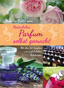 Natürliches Parfum selbst gemacht: Mit über 50 Rezepten und ausführlichen Anleitungen