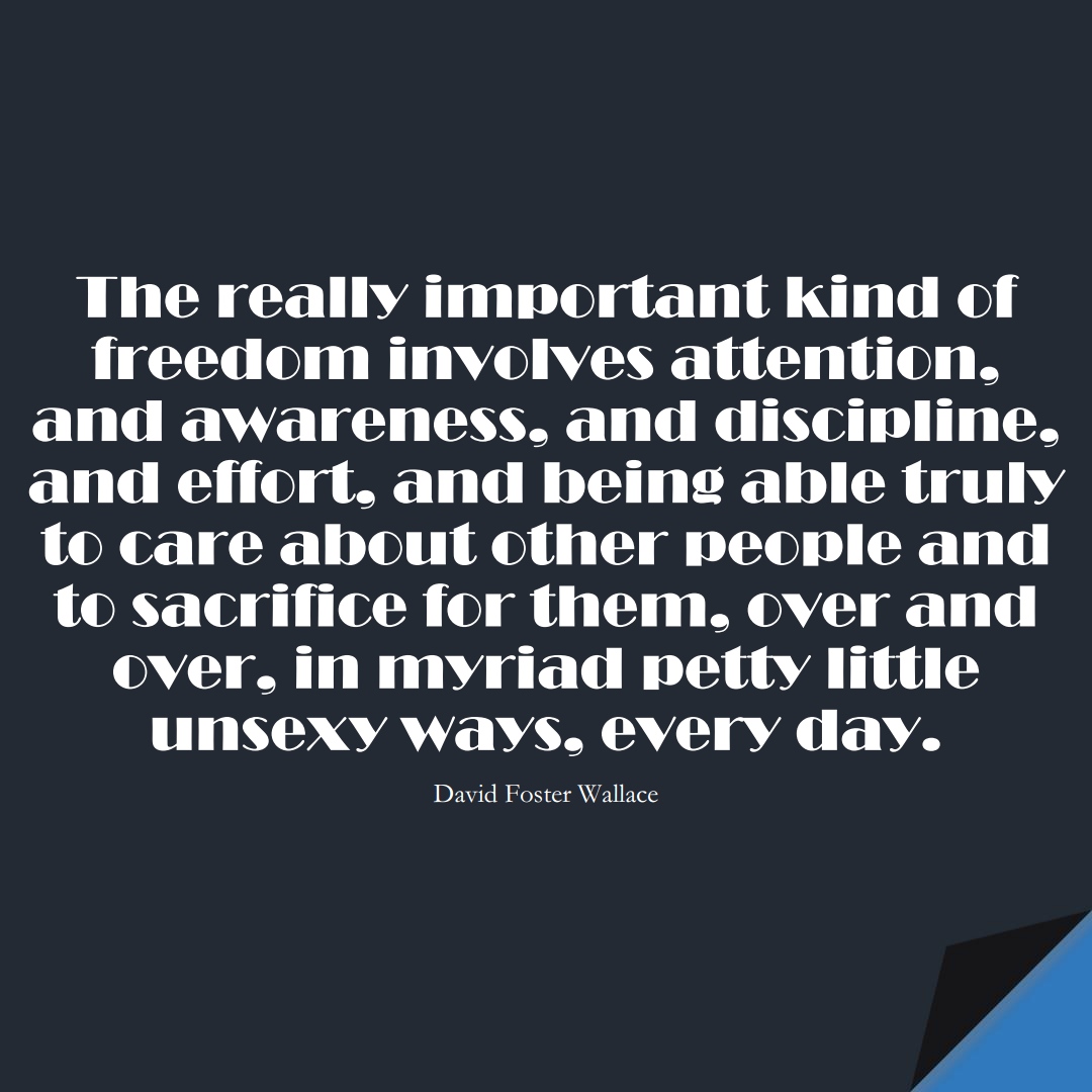 The really important kind of freedom involves attention, and awareness, and discipline, and effort, and being able truly to care about other people and to sacrifice for them, over and over, in myriad petty little unsexy ways, every day. (David Foster Wallace);  #BestQuotes