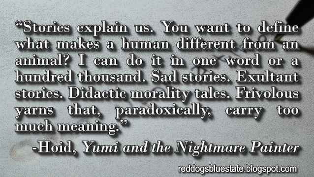 “Stories explain us. You want to define what makes a human different from an animal? I can do it in one word or a hundred thousand. Sad stories. Exultant stories. Didactic morality tales. Frivolous yarns that, paradoxically, carry too much meaning.” -Hoid, _Yumi and the Nightmare Painter_